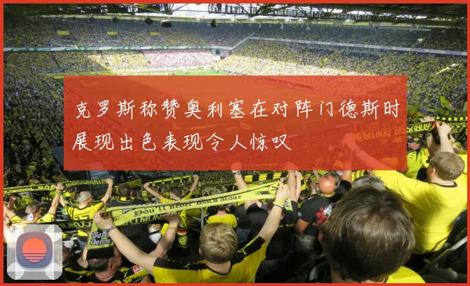 克罗斯称赞奥利塞在对阵门德斯时展现出色表现令人惊叹