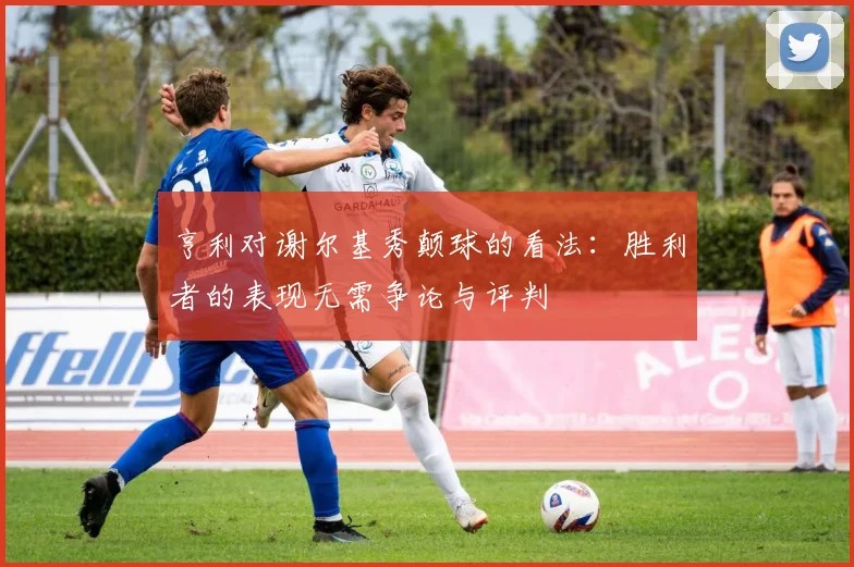 亨利对谢尔基秀颠球的看法：胜利者的表现无需争论与评判