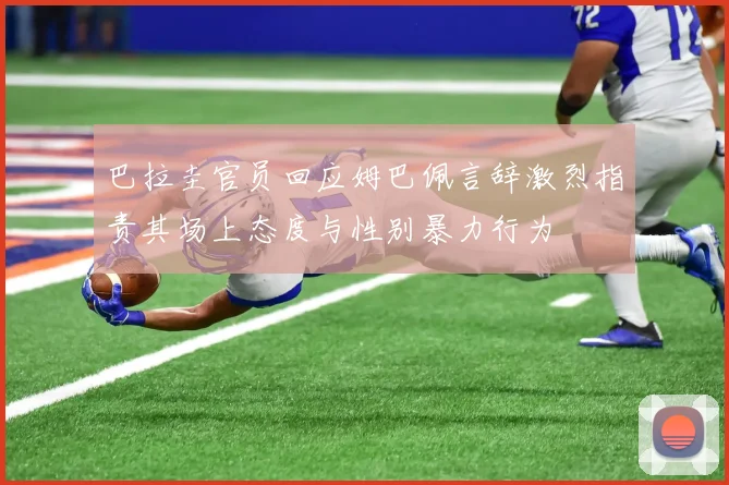 巴拉圭官员回应姆巴佩言辞激烈指责其场上态度与性别暴力行为