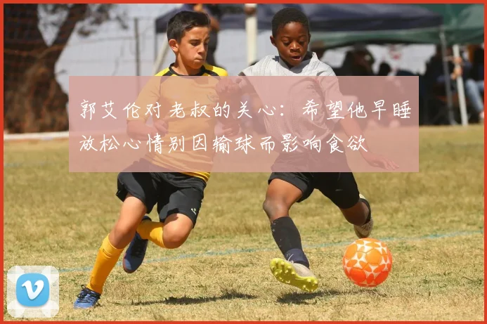 郭艾伦对老叔的关心：希望他早睡放松心情别因输球而影响食欲