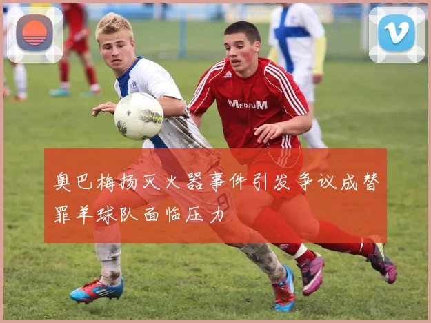 奥巴梅扬灭火器事件引发争议成替罪羊球队面临压力