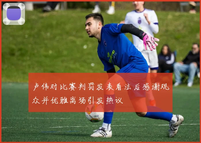 卢伟对比赛判罚发表看法后感谢观众并优雅离场引发热议