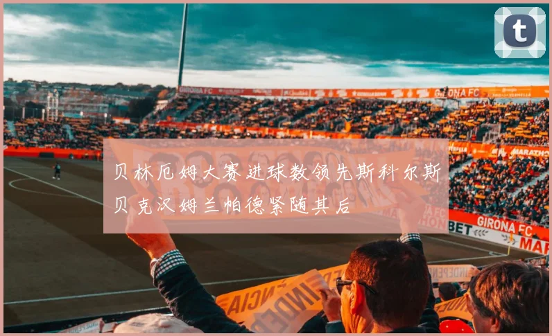 贝林厄姆大赛进球数领先斯科尔斯贝克汉姆兰帕德紧随其后