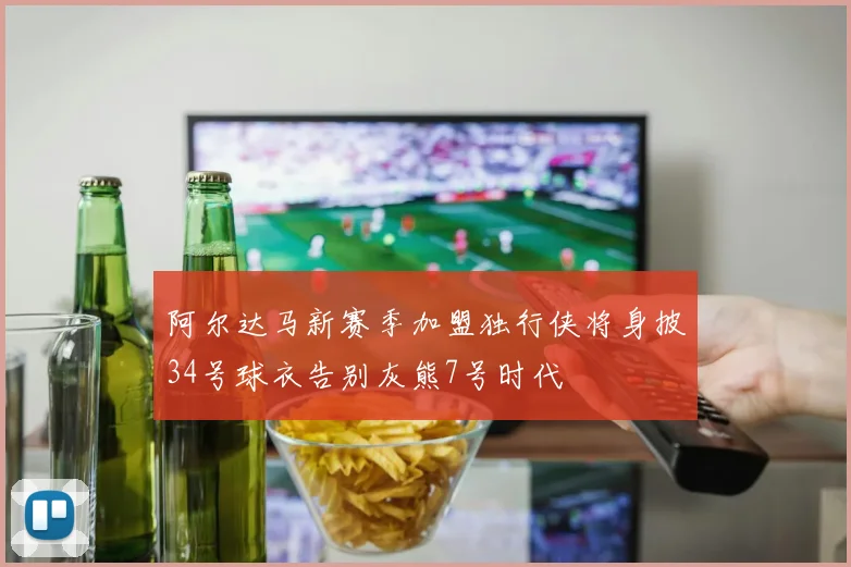 阿尔达马新赛季加盟独行侠将身披34号球衣告别灰熊7号时代