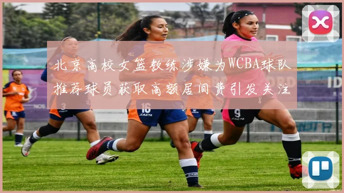 北京高校女篮教练涉嫌为WCBA球队推荐球员获取高额居间费引发关注