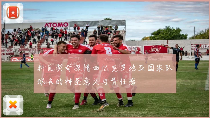 科瓦契奇深情回忆克罗地亚国家队球衣的神圣意义与责任感