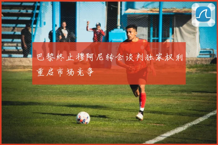 巴黎终止穆阿尼转会谈判独家权利重启市场竞争