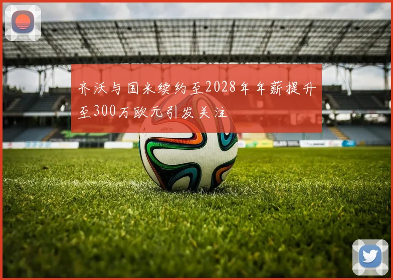齐沃与国米续约至2028年年薪提升至300万欧元引发关注