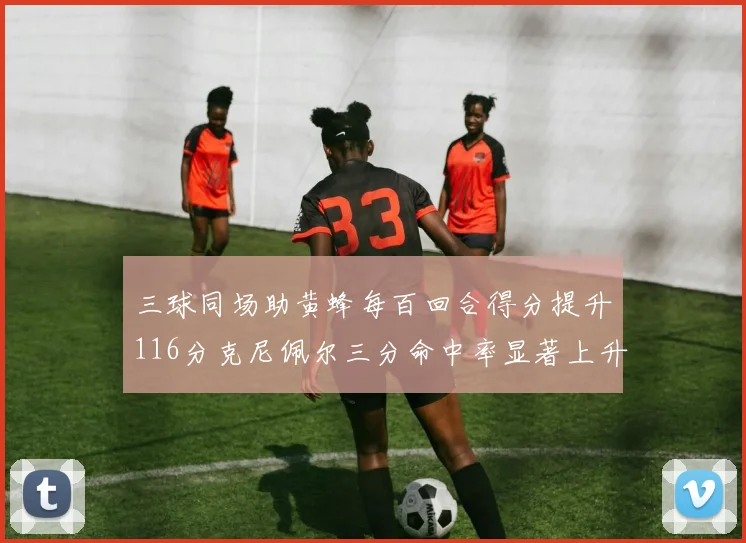 三球同场助黄蜂每百回合得分提升116分克尼佩尔三分命中率显著上升近10