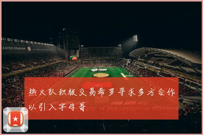 热火队积极交易希罗寻求多方合作以引入字母哥