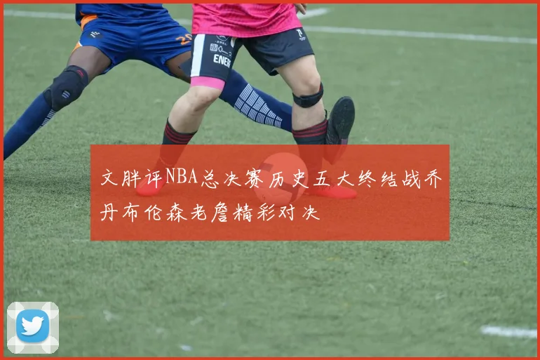 文胖评NBA总决赛历史五大终结战乔丹布伦森老詹精彩对决