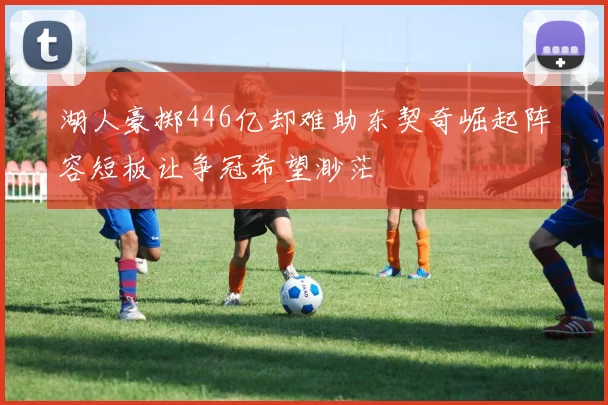 湖人豪掷446亿却难助东契奇崛起阵容短板让争冠希望渺茫