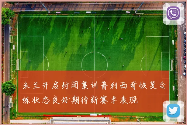 米兰开启封闭集训普利西奇恢复合练状态良好期待新赛季表现