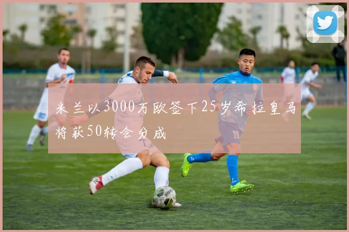 米兰以3000万欧签下25岁希拉皇马将获50转会分成