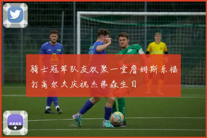 骑士冠军队友欢聚一堂詹姆斯乐福打高尔夫庆祝杰弗森生日