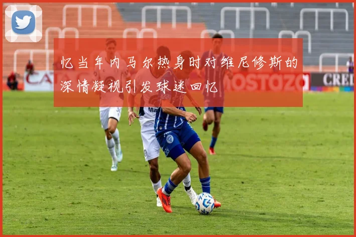 忆当年内马尔热身时对维尼修斯的深情凝视引发球迷回忆