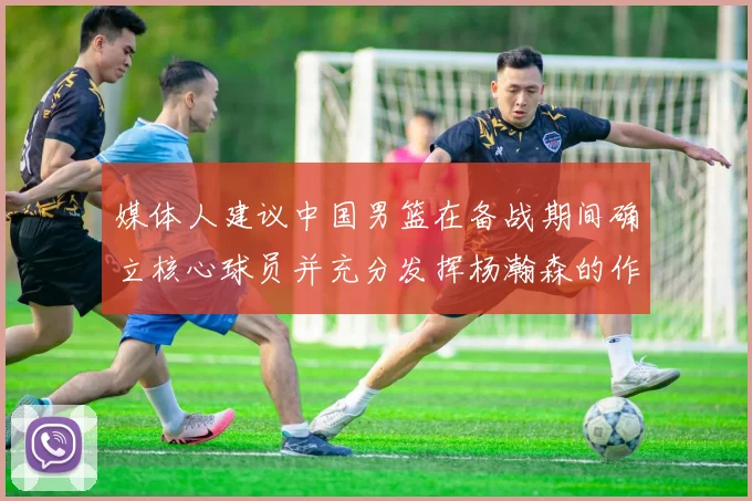媒体人建议中国男篮在备战期间确立核心球员并充分发挥杨瀚森的作用