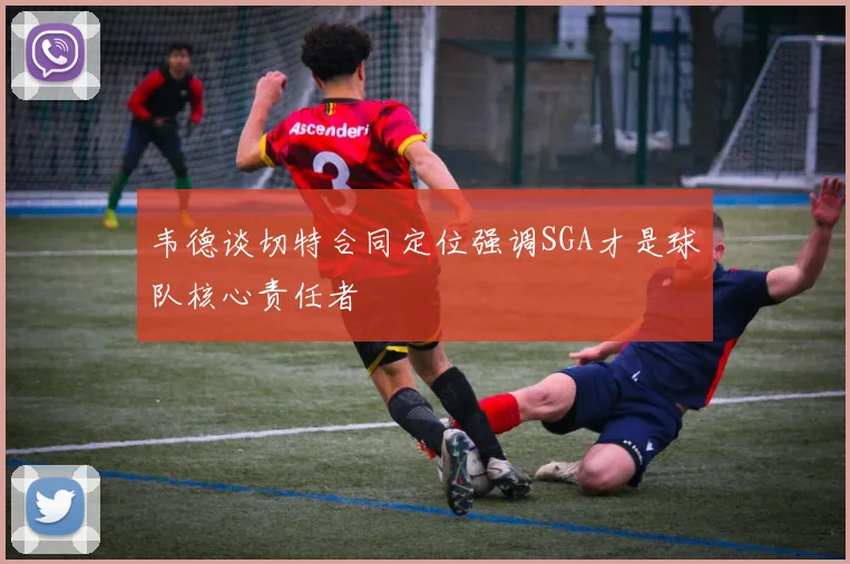 韦德谈切特合同定位强调SGA才是球队核心责任者