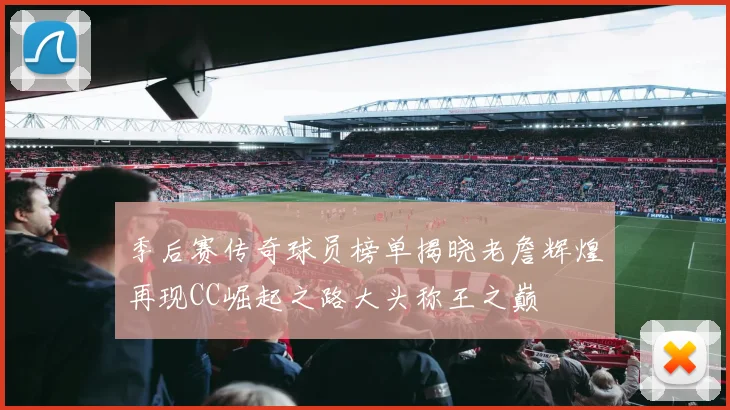 季后赛传奇球员榜单揭晓老詹辉煌再现CC崛起之路大头称王之巅