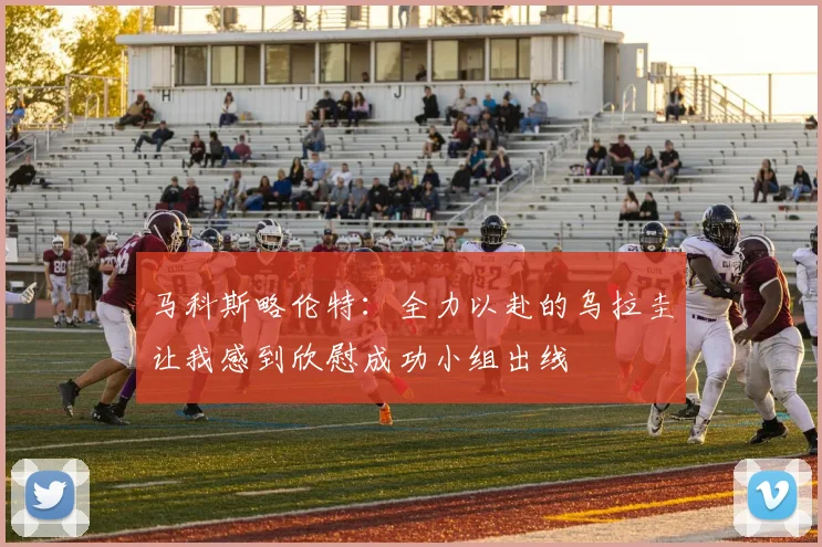 马科斯略伦特：全力以赴的乌拉圭让我感到欣慰成功小组出线
