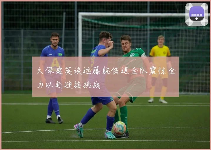 久保建英谈远藤航伤退全队震惊全力以赴迎接挑战
