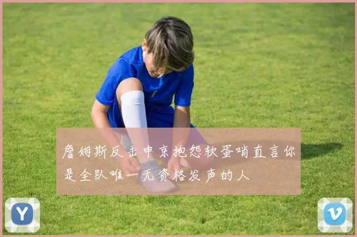 詹姆斯反击申京抱怨软蛋哨直言你是全队唯一无资格发声的人