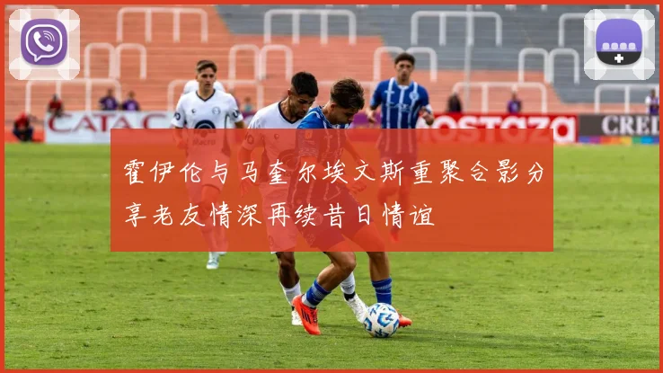 霍伊伦与马奎尔埃文斯重聚合影分享老友情深再续昔日情谊