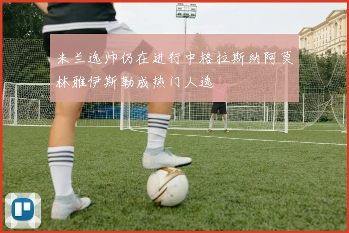 米兰选帅仍在进行中格拉斯纳阿莫林雅伊斯勒成热门人选
